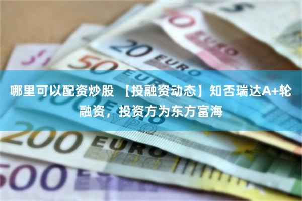 哪里可以配资炒股 【投融资动态】知否瑞达A+轮融资，投资方为东方富海