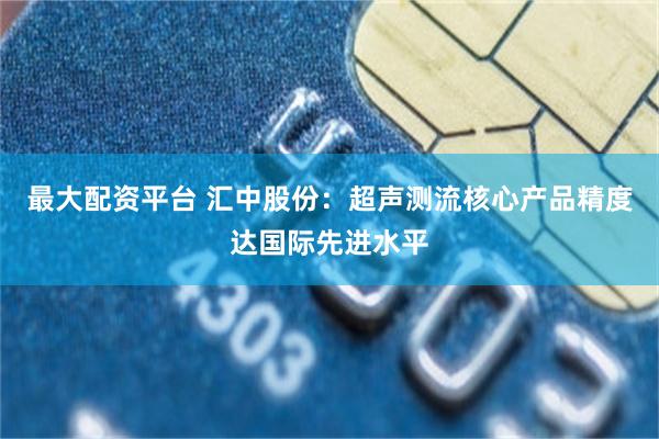最大配资平台 汇中股份：超声测流核心产品精度达国际先进水平