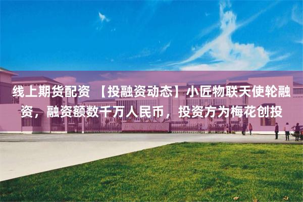 线上期货配资 【投融资动态】小匠物联天使轮融资，融资额数千万人民币，投资方为梅花创投