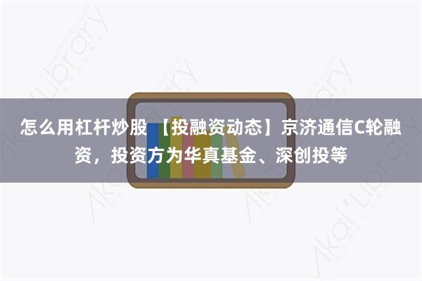 怎么用杠杆炒股 【投融资动态】京济通信C轮融资，投资方为华真基金、深创投等
