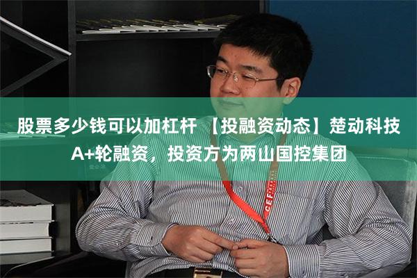 股票多少钱可以加杠杆 【投融资动态】楚动科技A+轮融资，投资方为两山国控集团