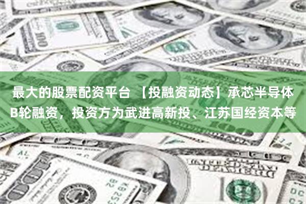 最大的股票配资平台 【投融资动态】承芯半导体B轮融资，投资方为武进高新投、江苏国经资本等