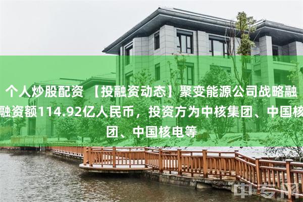 个人炒股配资 【投融资动态】聚变能源公司战略融资，融资额114.92亿人民币，投资方为中核集团、中国核电等