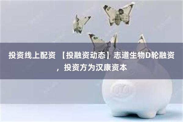 投资线上配资 【投融资动态】志道生物D轮融资，投资方为汉康资本