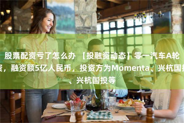 股票配资亏了怎么办 【投融资动态】零一汽车A轮融资，融资额5亿人民币，投资方为Momenta、兴杭国投等