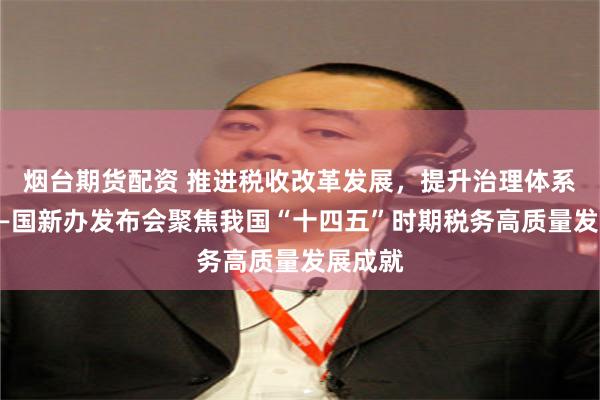 烟台期货配资 推进税收改革发展，提升治理体系效能——国新办发布会聚焦我国“十四五”时期税务高质量发展成就