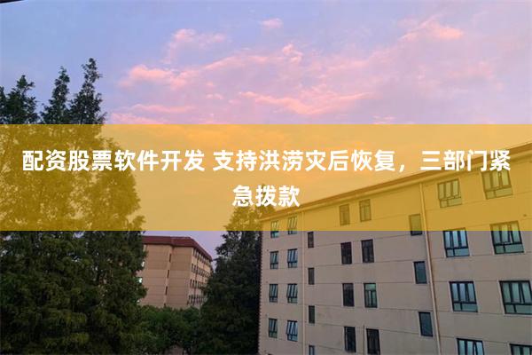配资股票软件开发 支持洪涝灾后恢复，三部门紧急拨款