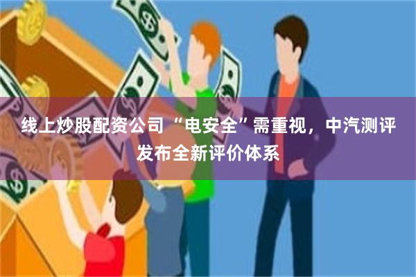 线上炒股配资公司 “电安全”需重视，中汽测评发布全新评价体系