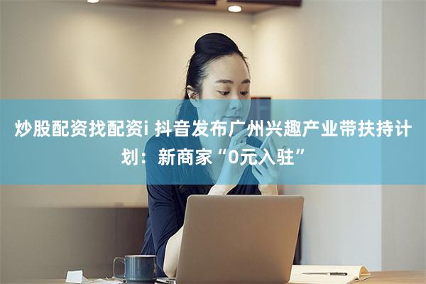 炒股配资找配资i 抖音发布广州兴趣产业带扶持计划：新商家“0元入驻”