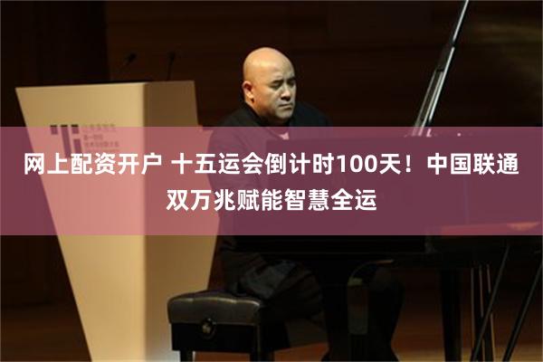 网上配资开户 十五运会倒计时100天！中国联通双万兆赋能智慧全运