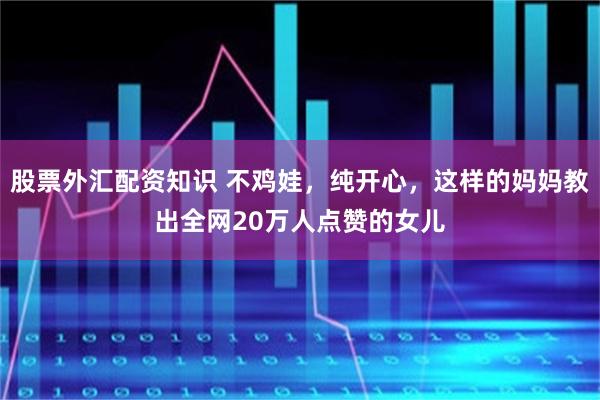 股票外汇配资知识 不鸡娃，纯开心，这样的妈妈教出全网20万人点赞的女儿