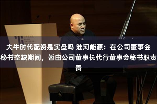 大牛时代配资是实盘吗 淮河能源：在公司董事会秘书空缺期间，暂由公司董事长代行董事会秘书职责