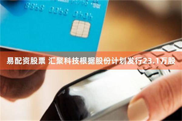 易配资股票 汇聚科技根据股份计划发行23.1万股
