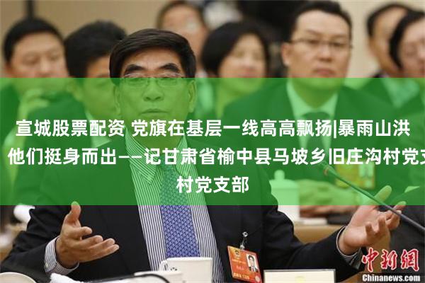 宣城股票配资 党旗在基层一线高高飘扬|暴雨山洪中，他们挺身而出——记甘肃省榆中县马坡乡旧庄沟村党支部