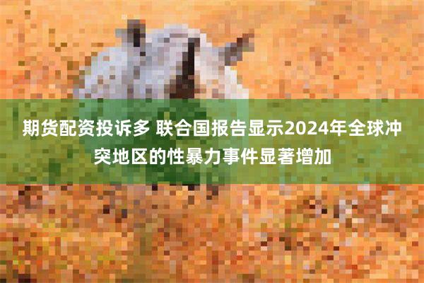 期货配资投诉多 联合国报告显示2024年全球冲突地区的性暴力事件显著增加