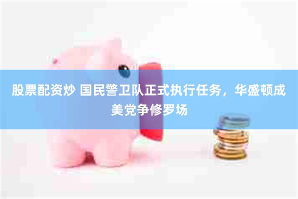 股票配资炒 国民警卫队正式执行任务，华盛顿成美党争修罗场