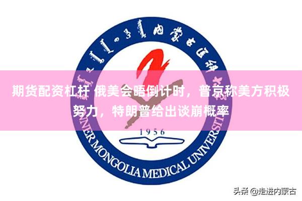 期货配资杠杆 俄美会晤倒计时，普京称美方积极努力，特朗普给出谈崩概率