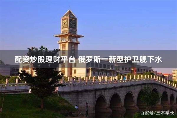 配资炒股理财平台 俄罗斯一新型护卫舰下水