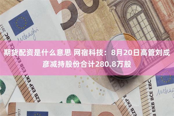 期货配资是什么意思 网宿科技：8月20日高管刘成彦减持股份合计280.8万股