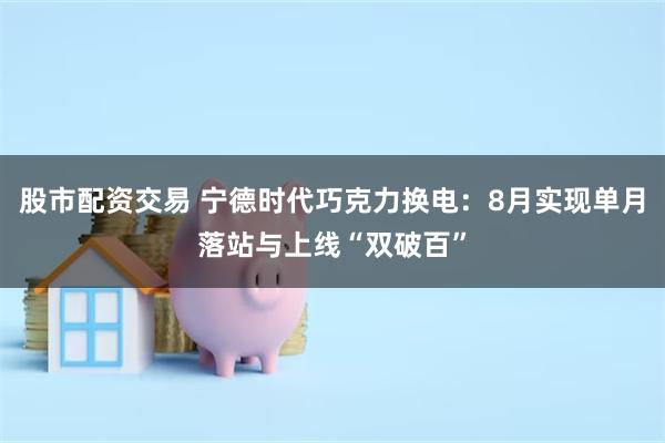 股市配资交易 宁德时代巧克力换电：8月实现单月落站与上线“双破百”