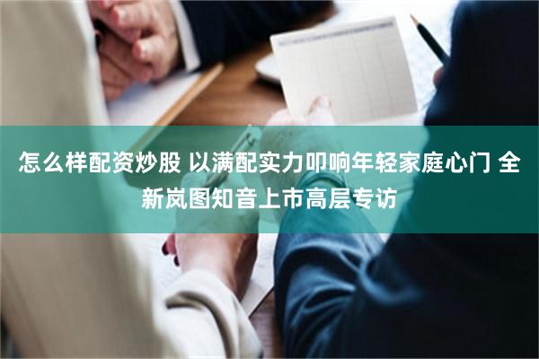 怎么样配资炒股 以满配实力叩响年轻家庭心门 全新岚图知音上市高层专访