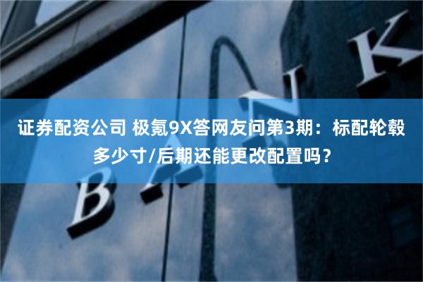 证券配资公司 极氪9X答网友问第3期：标配轮毂多少寸/后期还能更改配置吗？
