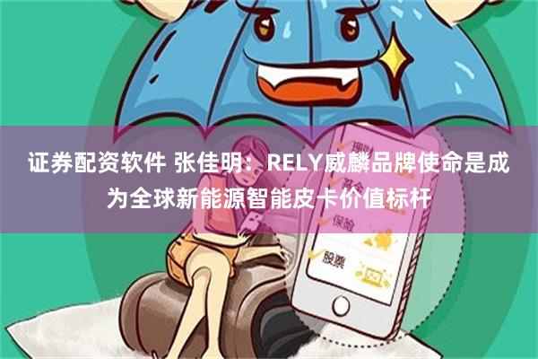 证券配资软件 张佳明：RELY威麟品牌使命是成为全球新能源智能皮卡价值标杆