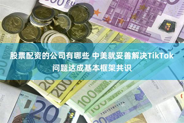 股票配资的公司有哪些 中美就妥善解决TikTok问题达成基本框架共识