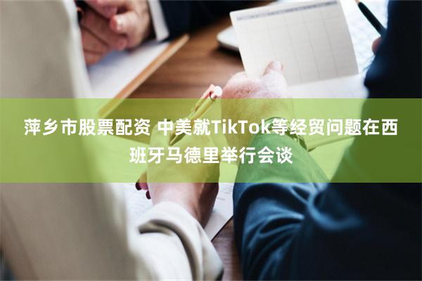 萍乡市股票配资 中美就TikTok等经贸问题在西班牙马德里举行会谈