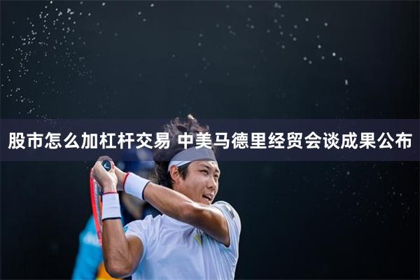 股市怎么加杠杆交易 中美马德里经贸会谈成果公布