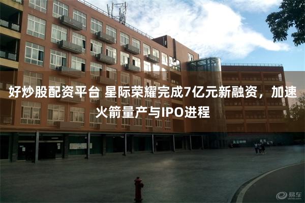 好炒股配资平台 星际荣耀完成7亿元新融资，加速火箭量产与IPO进程