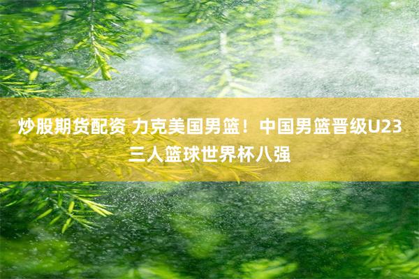 炒股期货配资 力克美国男篮！中国男篮晋级U23三人篮球世界杯八强