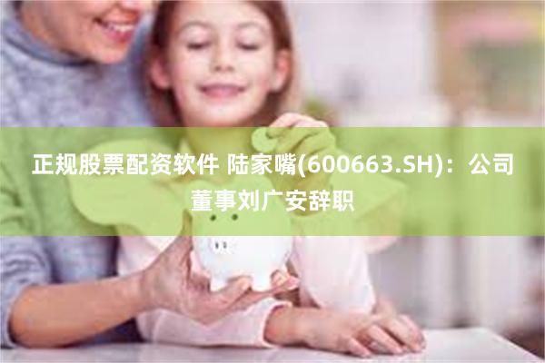 正规股票配资软件 陆家嘴(600663.SH)：公司董事刘广安辞职