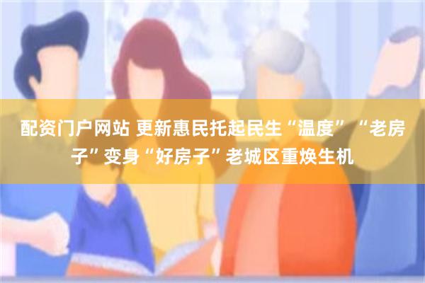 配资门户网站 更新惠民托起民生“温度” “老房子”变身“好房子”老城区重焕生机