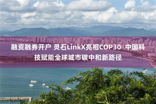 融资融券开户 灵石LinkX亮相COP30  中国科技赋能全球城市碳中和新路径