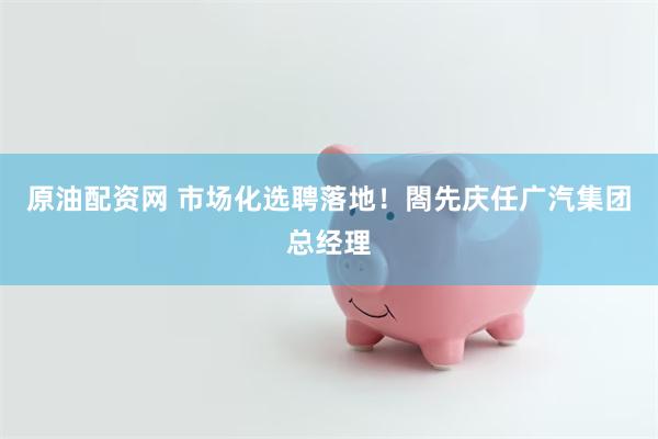 原油配资网 市场化选聘落地！閤先庆任广汽集团总经理
