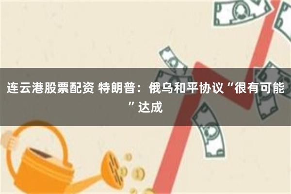 连云港股票配资 特朗普：俄乌和平协议“很有可能”达成