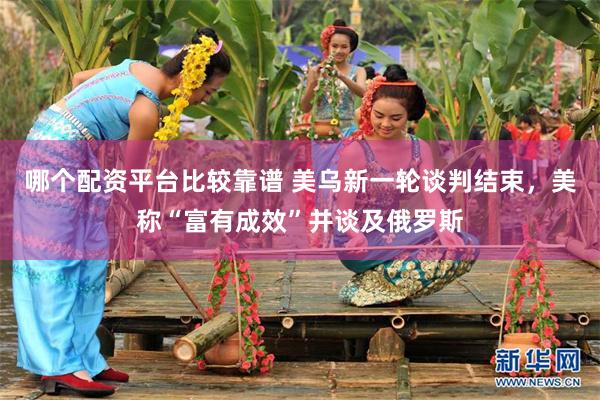 哪个配资平台比较靠谱 美乌新一轮谈判结束，美称“富有成效”并谈及俄罗斯