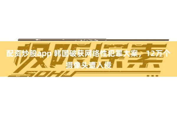 配资炒股app 韩国破获网络性犯罪大案，12万个摄像头遭入侵