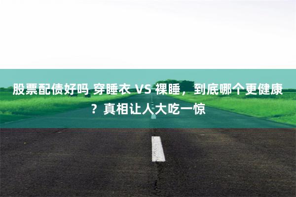 股票配债好吗 穿睡衣 VS 裸睡，到底哪个更健康？真相让人大吃一惊
