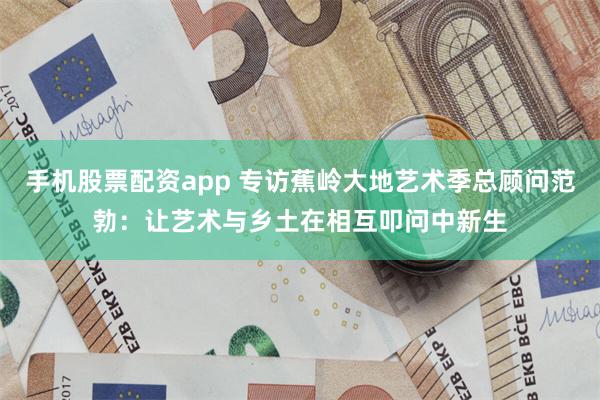 手机股票配资app 专访蕉岭大地艺术季总顾问范勃：让艺术与乡土在相互叩问中新生