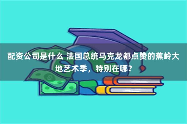 配资公司是什么 法国总统马克龙都点赞的蕉岭大地艺术季，特别在哪？