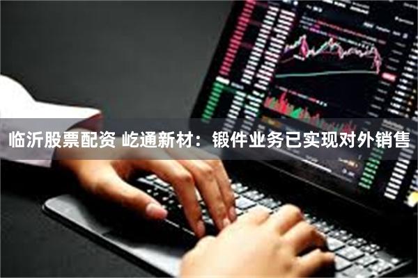 临沂股票配资 屹通新材：锻件业务已实现对外销售
