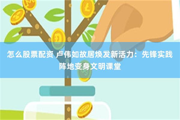 怎么股票配资 卢伟如故居焕发新活力：先锋实践阵地变身文明课堂
