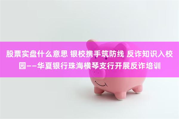股票实盘什么意思 银校携手筑防线 反诈知识入校园——华夏银行珠海横琴支行开展反诈培训