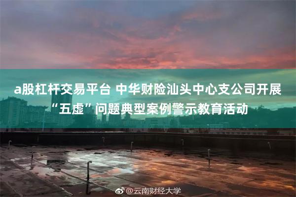 a股杠杆交易平台 中华财险汕头中心支公司开展“五虚”问题典型案例警示教育活动