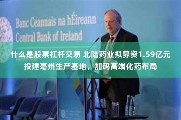 什么是股票杠杆交易 北陆药业拟募资1.59亿元投建亳州生产基地，加码高端化药布局