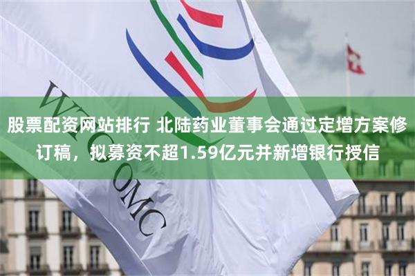 股票配资网站排行 北陆药业董事会通过定增方案修订稿，拟募资不超1.59亿元并新增银行授信
