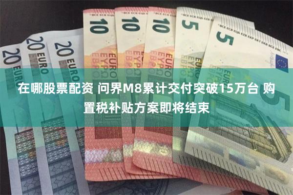 在哪股票配资 问界M8累计交付突破15万台 购置税补贴方案即将结束