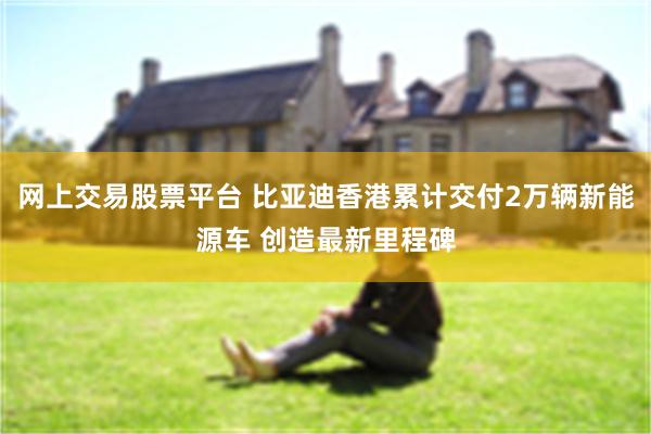 网上交易股票平台 比亚迪香港累计交付2万辆新能源车 创造最新里程碑